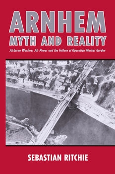 Arnhem: Myth and Reality: Airborne Warfare, Air Power and the Failure of Operation Market Garden