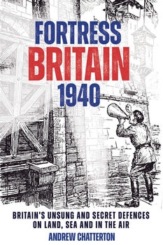 Fortress Britain 1940: Britain's Unsung and Secret Defences on Land, Sea and in the Air